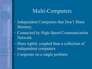 Multi-Computers
• Independent Computers that Don’t Share
Memory.
• Connected by High-Speed Communication
Network
• More tightly coupled than a collection of
independent computers
• Cooperate on a single problem
 