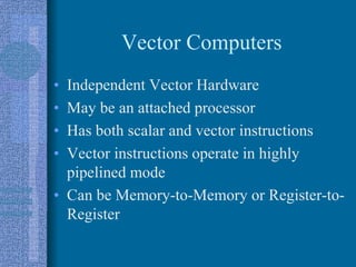 Vector Computers
• Independent Vector Hardware
• May be an attached processor
• Has both scalar and vector instructions
• Vector instructions operate in highly
pipelined mode
• Can be Memory-to-Memory or Register-to-
Register
 