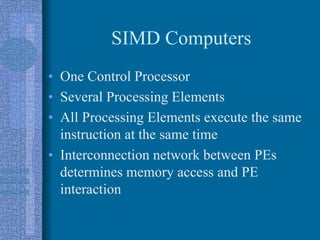 SIMD Computers
• One Control Processor
• Several Processing Elements
• All Processing Elements execute the same
instruction at the same time
• Interconnection network between PEs
determines memory access and PE
interaction
 