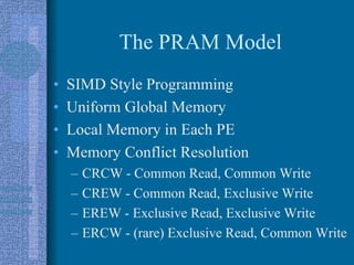 The PRAM Model
• SIMD Style Programming
• Uniform Global Memory
• Local Memory in Each PE
• Memory Conflict Resolution
– CRCW - Common Read, Common Write
– CREW - Common Read, Exclusive Write
– EREW - Exclusive Read, Exclusive Write
– ERCW - (rare) Exclusive Read, Common Write
 