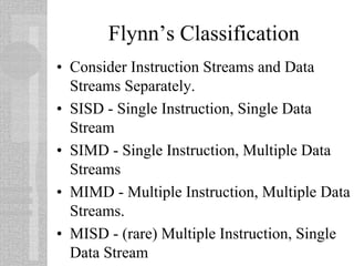 Flynn’s Classification
• Consider Instruction Streams and Data
Streams Separately.
• SISD - Single Instruction, Single Data
Stream
• SIMD - Single Instruction, Multiple Data
Streams
• MIMD - Multiple Instruction, Multiple Data
Streams.
• MISD - (rare) Multiple Instruction, Single
Data Stream
 