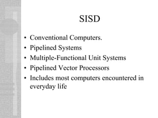 SISD
• Conventional Computers.
• Pipelined Systems
• Multiple-Functional Unit Systems
• Pipelined Vector Processors
• Includes most computers encountered in
everyday life
 