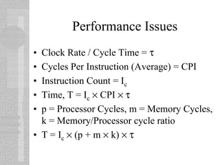 Performance Issues
• Clock Rate / Cycle Time = τ
• Cycles Per Instruction (Average) = CPI
• Instruction Count = Ic
• Time, T = Ic × CPI × τ
• p = Processor Cycles, m = Memory Cycles,
k = Memory/Processor cycle ratio
• T = Ic × (p + m × k) × τ
 