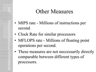Other Measures
• MIPS rate - Millions of instructions per
second
• Clock Rate for similar processors
• MFLOPS rate - Millions of floating point
operations per second.
• These measures are not neccessarily directly
comparable between different types of
processors.
 