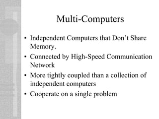 Multi-Computers
• Independent Computers that Don’t Share
Memory.
• Connected by High-Speed Communication
Network
• More tightly coupled than a collection of
independent computers
• Cooperate on a single problem
 