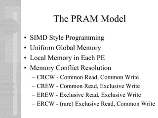 The PRAM Model
• SIMD Style Programming
• Uniform Global Memory
• Local Memory in Each PE
• Memory Conflict Resolution
– CRCW - Common Read, Common Write
– CREW - Common Read, Exclusive Write
– EREW - Exclusive Read, Exclusive Write
– ERCW - (rare) Exclusive Read, Common Write
 