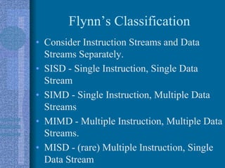Flynn’s Classification
• Consider Instruction Streams and Data
Streams Separately.
• SISD - Single Instruction, Single Data
Stream
• SIMD - Single Instruction, Multiple Data
Streams
• MIMD - Multiple Instruction, Multiple Data
Streams.
• MISD - (rare) Multiple Instruction, Single
Data Stream
 