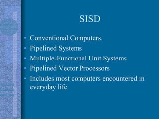 SISD
• Conventional Computers.
• Pipelined Systems
• Multiple-Functional Unit Systems
• Pipelined Vector Processors
• Includes most computers encountered in
everyday life
 
