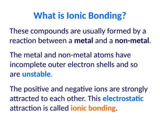 What is Ionic Bonding?
These compounds are usually formed by a
reaction between a metal and a non-metal.
The metal and non-metal atoms have
incomplete outer electron shells and so
are unstable.
The positive and negative ions are strongly
attracted to each other. This electrostatic
attraction is called ionic bonding.
 