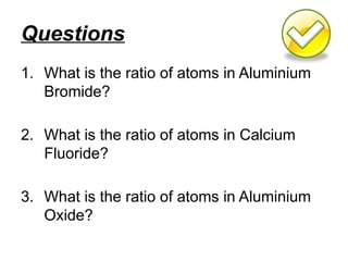 Questions
1. What is the ratio of atoms in Aluminium
Bromide?
2. What is the ratio of atoms in Calcium
Fluoride?
3. What is the ratio of atoms in Aluminium
Oxide?
 