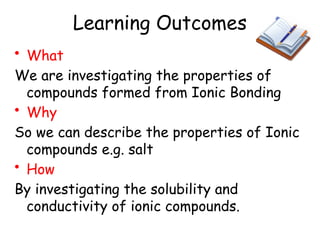 Learning Outcomes
• What
We are investigating the properties of
compounds formed from Ionic Bonding
• Why
So we can describe the properties of Ionic
compounds e.g. salt
• How
By investigating the solubility and
conductivity of ionic compounds.
 