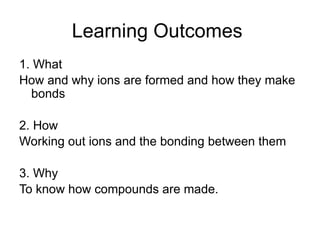 Learning Outcomes
1. What
How and why ions are formed and how they make
bonds
2. How
Working out ions and the bonding between them
3. Why
To know how compounds are made.
 