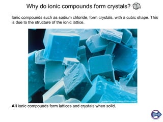 Why do ionic compounds form crystals?
Ionic compounds such as sodium chloride, form crystals, with a cubic shape. This
is due to the structure of the ionic lattice.
All ionic compounds form lattices and crystals when solid.
 