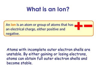What is an Ion?
An ion is an atom or group of atoms that has
an electrical charge, either positive and
negative.
Atoms with incomplete outer electron shells are
unstable. By either gaining or losing electrons,
atoms can obtain full outer electron shells and
become stable.
 