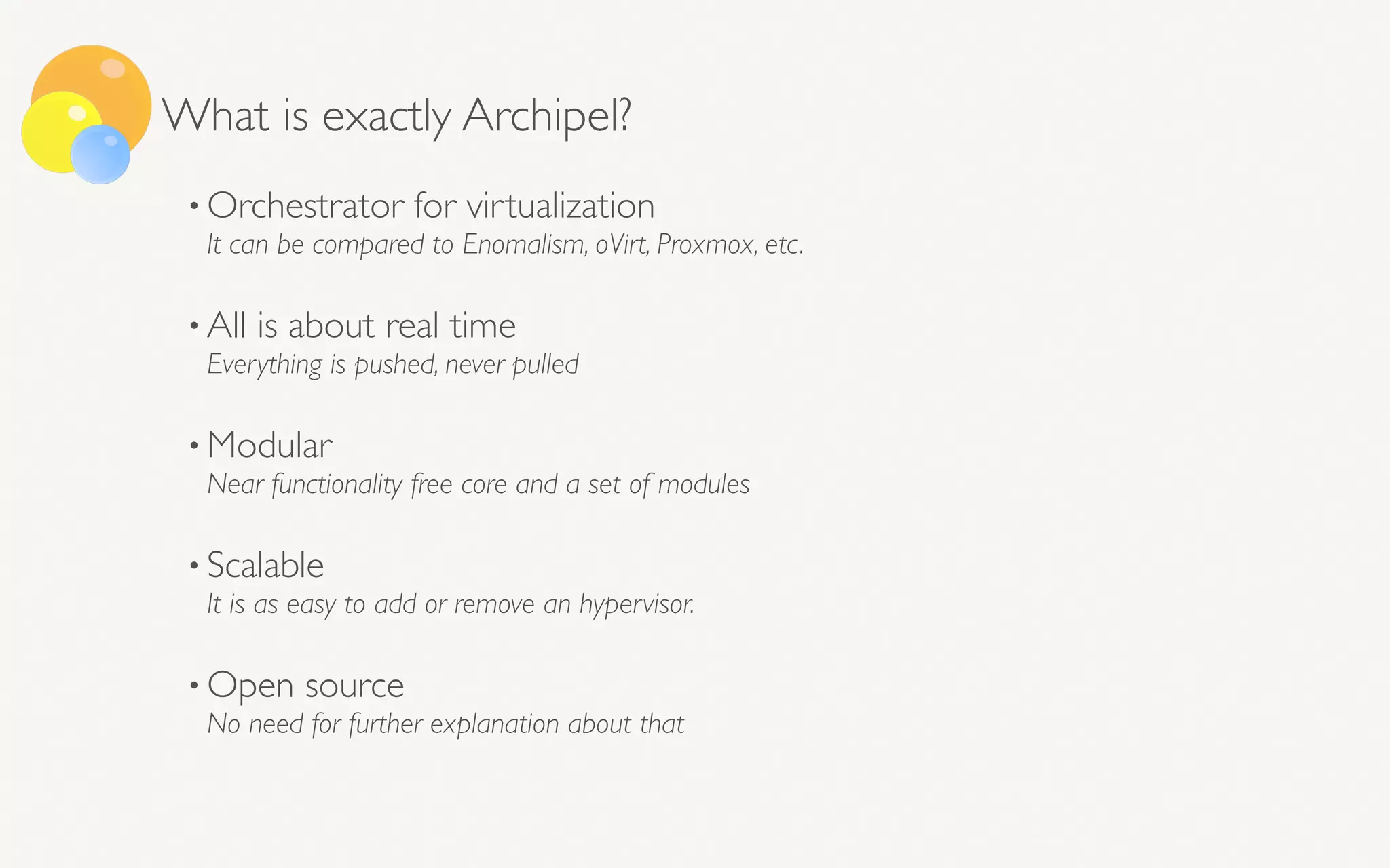 What is exactly Archipel?
• Orchestrator for virtualization 
It can be compared to Enomalism, oVirt, Proxmox, etc. 
• All is about real time  
Everything is pushed, never pulled 
• Modular 
Near functionality free core and a set of modules 
• Scalable 
It is as easy to add or remove an hypervisor. 
• Open source 
No need for further explanation about that 
 
