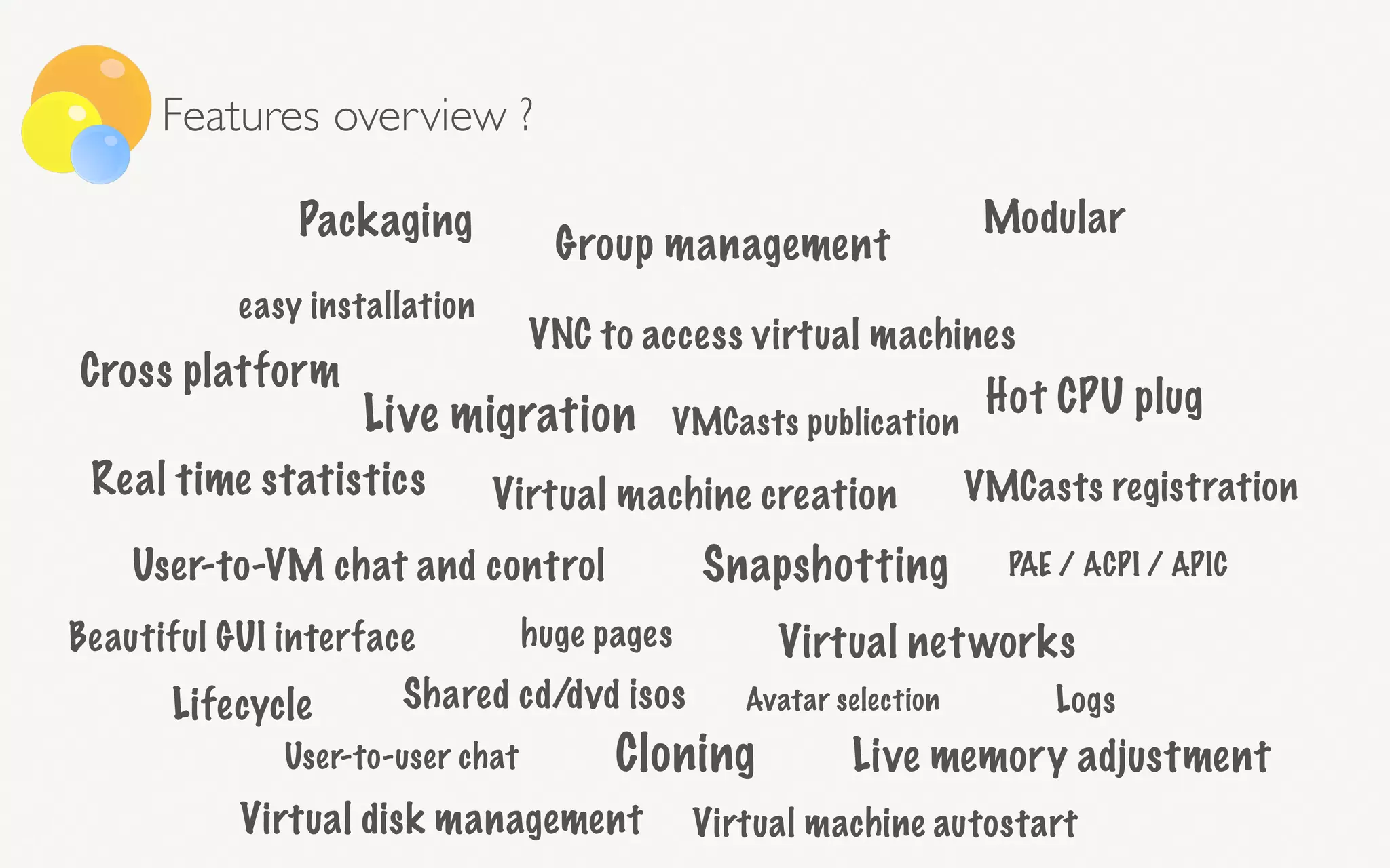 Live migration
Virtual machine creation
PAE / ACPI / APIC
huge pages
User-to-user chat
User-to-VM chat and control
VNC to access virtual machines
Packaging
VMCasts registrationReal time statistics
Beautiful GUI interface
Cross platform
Snapshotting
VMCasts publication
Cloning
Virtual disk management
Shared cd/dvd isos
easy installation
Live memory adjustment
Hot CPU plug
Avatar selection
Group management
Virtual machine autostart
Virtual networks
Lifecycle Logs
Modular
Features overview ?
 