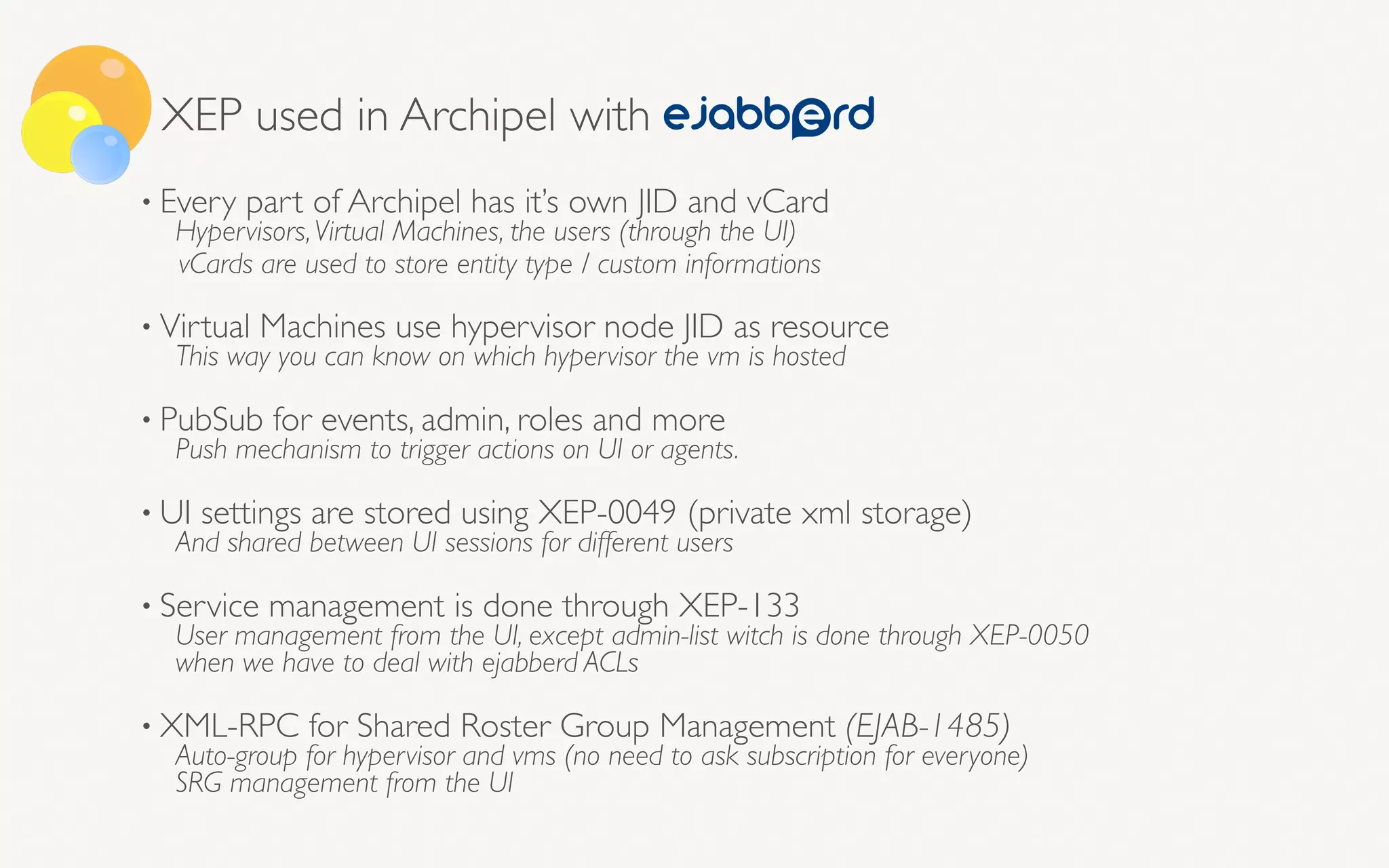 XEP used in Archipel with
• Every part of Archipel has it’s own JID and vCard
Hypervisors,Virtual Machines, the users (through the UI)
vCards are used to store entity type / custom informations 
• Virtual Machines use hypervisor node JID as resource
This way you can know on which hypervisor the vm is hosted
• PubSub for events, admin, roles and more
Push mechanism to trigger actions on UI or agents.
• UI settings are stored using XEP-0049 (private xml storage)
And shared between UI sessions for different users
• Service management is done through XEP-133
User management from the UI, except admin-list witch is done through XEP-0050 
when we have to deal with ejabberd ACLs
• XML-RPC for Shared Roster Group Management (EJAB-1485)
Auto-group for hypervisor and vms (no need to ask subscription for everyone) 
SRG management from the UI
 