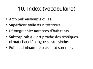 10. Index (vocabulaire)
• Archipel: ensemble d’îles.
• Superficie: taille d’un territoire.
• Démographie: nombres d’habitants.
• Subtropical: qui est proche des tropiques,
climat chaud à longue saison sèche.
• Point culminant: le plus haut sommet.
 