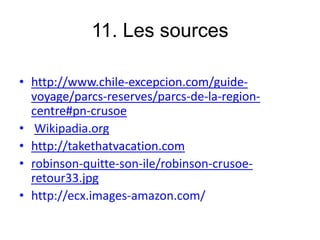 11. Les sources
• http://www.chile-excepcion.com/guide-
voyage/parcs-reserves/parcs-de-la-region-
centre#pn-crusoe
• Wikipadia.org
• http://takethatvacation.com
• robinson-quitte-son-ile/robinson-crusoe-
retour33.jpg
• http://ecx.images-amazon.com/
 