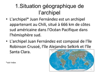 1.Situation géographique de
l’archipel
• L'archipel* Juan Fernández est un archipel
appartenant au Chili, situé à 666 km de côtes
sud américaine dans l'Océan Pacifique dans
l'hémisphère sud.
• L'archipel Juan Fernández est composé de l'île
Robinson Crusoé, l'île Alejandro Selkirk et l'île
Santa Clara.
*voir index
 