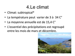 4.Le climat
• Climat: subtropical*
• La température peut varier de 3 à 34 C°
• La moyenne annuelle est de 15,4 C°
• L'essentiel des précipitations est regroupé
entre les mois de mars et décembre.
 