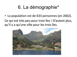 6. La démographie*
• La population est de 633 personnes (en 2002).
Ce qui est très peu pour trois îles ! D’autant plus,
qu’il y a qu’une ville pour les trois îles.
 