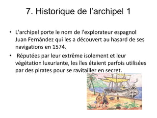7. Historique de l’archipel 1
• L'archipel porte le nom de l'explorateur espagnol
Juan Fernández qui les a découvert au hasard de ses
navigations en 1574.
• Réputées par leur extrême isolement et leur
végétation luxuriante, les îles étaient parfois utilisées
par des pirates pour se ravitailler en secret.
 