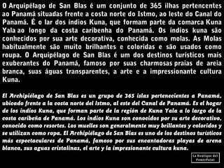 O Arquipélago de San Blas é um conjunto de 365 ilhas pertencentes
ao Panamá situadas frente a costa norte do Istmo, ao leste do Canal do
Panamá. É o lar dos índios Kuna, que formam parte da comarca Kuna
Yala ao longo da costa caribenha do Panamá. Os índios kuna são
conhecidos por sua arte decorativa, conhecida como molas. As Molas
habitualmente são muito brilhantes e coloridas e são usados como
roupa. O Arquipélago de San Blas é um dos destinos turísticos mais
exuberantes do Panamá, famoso por suas charmosas praias de areia
branca, suas águas transparentes, a arte e a impressionante cultura
Kuna.
El Archipiélago de San Blas es un grupo de 365 islas pertenecientes a Panamá,
ubicado frente a la costa norte del Istmo, al este del Canal de Panamá. Es el hogar
de los indios Kuna, que forman parte de la región de Kuna Yala a lo largo de la
costa caribeña de Panamá. Los indios Kuna son conocidos por su arte decorativo,
conocido como resortes. Los muelles son generalmente muy brillantes y coloridos y
se utilizan como ropa. El Archipiélago de San Blas es uno de los destinos turísticos
más espectaculares de Panamá, famoso por sus encantadoras playas de arena
blanca, sus aguas cristalinas, el arte y la impresionante cultura kuna.
 