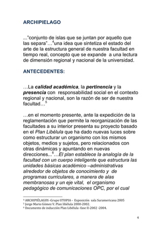 ARCHIPIELAGO


...”conjunto de islas que se juntan por aquello que
las separa”…4una idea que sintetiza el estado del
arte de la estructura general de nuestra facultad en
tiempo real, concepto que se expande a una lectura
de dimensión regional y nacional de la universidad.

ANTECEDENTES:


…La calidad académica, la pertinencia y la
presencia con responsabilidad social en el contexto
regional y nacional, son la razón de ser de nuestra
facultad…5

…en el momento presente, ante la expedición de la
reglamentación que permite la reorganización de las
facultades a su interior presenta su proyecto basado
en el Plan Libélula que ha dado nuevas luces sobre
como estructurar un organismo con los mismos
objetos, medios y sujetos, pero relacionados con
otras dinámicas y apuntando en nuevas
direcciones...6…El plan establece la analogía de la
facultad con un cuerpo inteligente que estructura las
unidades básicas académico –administrativas
alrededor de objetos de conocimiento y de
programas curriculares, a manera de alas
membranosas y un eje vital, el organismo
pedagógico de comunicaciones OPC, por el cual

4 ARCHIPIÉLAGOS -Grupo UTOPIA - Exposición sala Suramericana 2005
5 Jorge Mario Gómez V. Plan libélula 2000-2002.
6 Documento de inducción Plan Libélula -fase II-2002 -2004.



                                                                    4
 