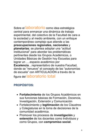 Sobre el laboratorio como idea estratégica
central para enmarcar una dinámica de trabajo
experimental, del colectivo de la Facultad de cara a
la sociedad y al medio ambiente, con un enfoque
contemporáneo complejo que atiende a las
preocupaciones regionales, nacionales y
planetarias; se plantea adoptar una “actitud
institucional” para abordar las problemáticas
pertinentes desde los Grupos Académicos, o
Unidades Básicas de Gestión hoy Escuelas para
lograr un ….espacio académico por
Excelencia…representativo de nuestra Facultad,
donde se ”renueve” el concepto de las “autonomías
de escuela” con ARTICULACIÓN a través de la
figura del laboratorio    total

PROPÓSITOS:


   Fortalecimiento de los Grupos Académicos en
    sus funciones básicas de Formación, Docencia,
    Investigación, Extensión y Comunicación
   Fortalecimiento y legitimación de los Claustros
    y Colegiaturas en la toma de decisiones de la
    comunidad académica.
   Promover los procesos de investigación y
    extensión de los docentes como Individuos y
    como Grupos, con compromiso social.

                                                       6
 