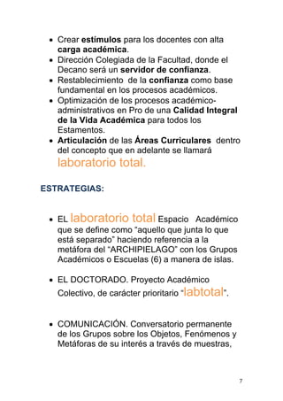  Crear estímulos para los docentes con alta
   carga académica.
  Dirección Colegiada de la Facultad, donde el
   Decano será un servidor de confianza.
  Restablecimiento de la confianza como base
   fundamental en los procesos académicos.
  Optimización de los procesos académico-
   administrativos en Pro de una Calidad Integral
   de la Vida Académica para todos los
   Estamentos.
  Articulación de las Áreas Curriculares dentro
   del concepto que en adelante se llamará
   laboratorio total.

ESTRATEGIAS:


  EL laboratorio total Espacio Académico
   que se define como “aquello que junta lo que
   está separado” haciendo referencia a la
   metáfora del “ARCHIPIELAGO” con los Grupos
   Académicos o Escuelas (6) a manera de islas.

  EL DOCTORADO. Proyecto Académico
   Colectivo, de carácter prioritario “labtotal”.


  COMUNICACIÓN. Conversatorio permanente
   de los Grupos sobre los Objetos, Fenómenos y
   Metáforas de su interés a través de muestras,



                                                    7
 