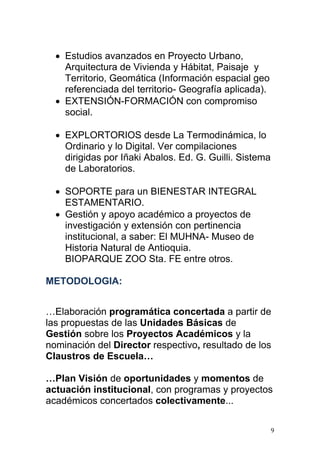  Estudios avanzados en Proyecto Urbano,
    Arquitectura de Vivienda y Hábitat, Paisaje y
    Territorio, Geomática (Información espacial geo
    referenciada del territorio- Geografía aplicada).
   EXTENSIÓN-FORMACIÓN con compromiso
    social.

   EXPLORTORIOS desde La Termodinámica, lo
    Ordinario y lo Digital. Ver compilaciones
    dirigidas por Iñaki Abalos. Ed. G. Guilli. Sistema
    de Laboratorios.

   SOPORTE para un BIENESTAR INTEGRAL
    ESTAMENTARIO.
   Gestión y apoyo académico a proyectos de
    investigación y extensión con pertinencia
    institucional, a saber: El MUHNA- Museo de
    Historia Natural de Antioquia.
    BIOPARQUE ZOO Sta. FE entre otros.

METODOLOGIA:


…Elaboración programática concertada a partir de
las propuestas de las Unidades Básicas de
Gestión sobre los Proyectos Académicos y la
nominación del Director respectivo, resultado de los
Claustros de Escuela…

…Plan Visión de oportunidades y momentos de
actuación institucional, con programas y proyectos
académicos concertados colectivamente...

                                                         9
 