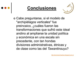 Conclusiones
http://ponemarchaatras.blogspot.com.ar
 Cabe preguntarse, si el modelo de
"archipiélagos verticales" fue
preincaico, ¿cuáles fueron las
transformaciones que sufrió este ideal
andino al ampliarse la unidad política
y económica en una escala sin
precedente, con tan hondas
divisiones administrativas, étnicas y
de clase como las del Tawantinsuyu?
 