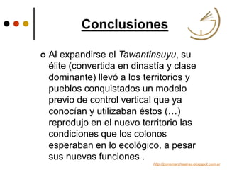 Conclusiones
http://ponemarchaatras.blogspot.com.ar
 Al expandirse el Tawantinsuyu, su
élite (convertida en dinastía y clase
dominante) llevó a los territorios y
pueblos conquistados un modelo
previo de control vertical que ya
conocían y utilizaban éstos (…)
reprodujo en el nuevo territorio las
condiciones que los colonos
esperaban en lo ecológico, a pesar
sus nuevas funciones .
 