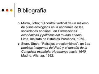 Bibliografía
 Murra, John; “El control vertical de un máximo
de pisos ecológicos en la economía de las
sociedades andinas”, en Formaciones
económicas y políticas del mundo andino,
Lima, Instituto de Estudios Peruanos, 1975.
 Stern, Steve; “Paisajes precolombinos”, en Los
pueblos indígenas del Perú y el desafío de la
Conquista española. Huamanga hasta 1640,
Madrid, Alianza, 1982.
 