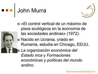 John Murra
 «El control vertical de un máximo de
pisos ecológicos en la economía de
las sociedades andinas» (1972).
 Nacido en Ucrania, criado en
Rumania, estudia en Chicago, EEUU.
 La organización económica del
Estado inca y Formaciones
económicas y políticas del mundo
andino.
http://ponemarchaatras.blogspot.com.ar
 