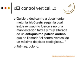«El control vertical...»
 Quisiera dedicarme a documentar
mejor la hipótesis según la cual
estos mitmaq no fueron sino una
manifestación tardía y muy alterada
de un antiquísimo patrón andino
que he llamado "el control vertical de
un máximo de pisos ecológicos... "
 Mitmaq: colono.
http://ponemarchaatras.blogspot.com.ar
 