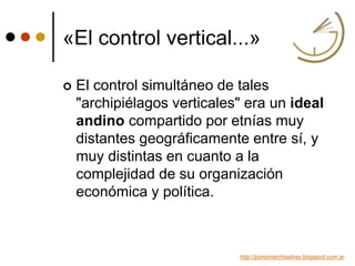 «El control vertical...»
 El control simultáneo de tales
"archipiélagos verticales" era un ideal
andino compartido por etnías muy
distantes geográficamente entre sí, y
muy distintas en cuanto a la
complejidad de su organización
económica y política.
http://ponemarchaatras.blogspot.com.ar
 