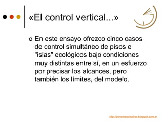 «El control vertical...»
 En este ensayo ofrezco cinco casos
de control simultáneo de pisos e
"islas" ecológicos bajo condiciones
muy distintas entre sí, en un esfuerzo
por precisar los alcances, pero
también los límites, del modelo.
http://ponemarchaatras.blogspot.com.ar
 