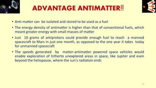 ADVANTAGE ANTIMATTER!!
• Anti-matter can be isolated and stored to be used as a fuel
• The energy density of antimatter is higher than that of conventional fuels, which
meant greater energy with small masses of matter
• Just 10 grams of antiprotons could provide enough fuel to reach a manned
spacecraft to Mars in just one month, as opposed to the one year it takes today
for unmanned spacecraft
• The speeds generated by matter-antimatter powered space vehicles would
enable exploration of hitherto unexplored areas in space, like Jupiter and even
beyond the heliopause, where the sun's radiation ends
e+e-
10
 