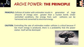 ARCHI POWER: THE PRINCIPLE
PRINCIPLE: Collision of matter with antimatter results in generation of large
amounts of energy even greater than a nuclear bomb. Under
controlled conditions, the energy from such collisions can be
harnessed and converted to electrical energy
CAUTION: Controlling the rate of antimatter-matter collision is critical because if
too much energy is produced, there is a probability that the power
station itself will be destroyed
e+e-
12
 