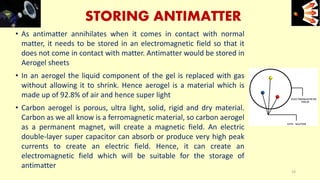 STORING ANTIMATTER
• As antimatter annihilates when it comes in contact with normal
matter, it needs to be stored in an electromagnetic field so that it
does not come in contact with matter. Antimatter would be stored in
Aerogel sheets
• In an aerogel the liquid component of the gel is replaced with gas
without allowing it to shrink. Hence aerogel is a material which is
made up of 92.8% of air and hence super light
• Carbon aerogel is porous, ultra light, solid, rigid and dry material.
Carbon as we all know is a ferromagnetic material, so carbon aerogel
as a permanent magnet, will create a magnetic field. An electric
double-layer super capacitor can absorb or produce very high peak
currents to create an electric field. Hence, it can create an
electromagnetic field which will be suitable for the storage of
antimatter
e+e-
14
 