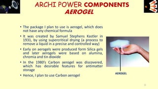 • The package I plan to use is aerogel, which does
not have any chemical formula
• It was created by Samuel Stephens Kastler in
1931, by using supercritical drying (a process to
remove a liquid in a precise and controlled way)
• Early on aerogels were produced form Silica gels
and later aerogels were based on alumina,
chromia and tin dioxide
• In the 1980’s Carbon aerogel was discovered,
which has desirable features for antimatter
storage
• Hence, I plan to use Carbon aerogel
ARCHI POWER COMPONENTS
AEROGEL
e+e-
16
AEROGEL
 