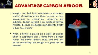 ADVANTAGE CARBON AEROGEL
• Aerogels are bad heat conductors and prevent
(nullify) almost two of the three methods of heat
transmission i.e. conduction, convection and
radiation. Carbon aerogel is an excellent thermal
insulator because its gaseous components greatly
reduce heat transfer
• When a flower is placed on a piece of aerogel
which is suspended over a flame from a Bunsen
burner the flower remains intact and does not
wither, confirming that aerogel is a great thermal
insulator
e+e-
17
 