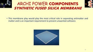 ARCHI POWER COMPONENTS
SYNTHETIC FUSED SILICA MEMBRANE
• This membrane play would play the most critical role in separating antimatter and
matter and is an important requirement to prevent unwanted collisions
e+e-
19
 