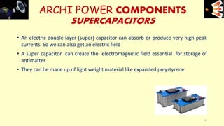 • An electric double-layer (super) capacitor can absorb or produce very high peak
currents. So we can also get an electric field
• A super capacitor can create the electromagnetic field essential for storage of
antimatter
• They can be made up of light weight material like expanded polystyrene
ARCHI POWER COMPONENTS
SUPERCAPACITORS
e+e-
20
 