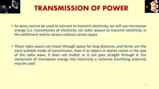 TRANSMISSION OF POWER
• As wires cannot be used to connect to transmit electricity, we will use microwave
energy (i.e. transmission of electricity via radio waves) to transmit electricity in
the settlement and to various colonies across space
• These radio waves can travel through space for long distances and hence are the
most suitable mode of transmission. Even if an object or planet comes in the way
of the radio wave, it does not matter as it can pass straight through it. For
conversion of microwave energy into electricity a rectenna (rectifying antenna)
may be used
e+e-
22
 