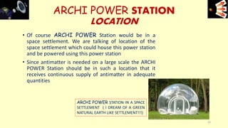 • Of course ARCHI POWER Station would be in a
space settlement. We are talking of location of the
space settlement which could house this power station
and be powered using this power station
• Since antimatter is needed on a large scale the ARCHI
POWER Station should be in such a location that it
receives continuous supply of antimatter in adequate
quantities
ARCHI POWER STATION
LOCATION
e+e-
24
ARCHI POWER STATION IN A SPACE
SETTLEMENT ( I DREAM OF A GREEN
NATURAL EARTH LIKE SETTLEMENT!!!)
 