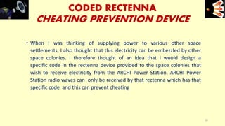 CODED RECTENNA
CHEATING PREVENTION DEVICE
• When I was thinking of supplying power to various other space
settlements, I also thought that this electricity can be embezzled by other
space colonies. I therefore thought of an idea that I would design a
specific code in the rectenna device provided to the space colonies that
wish to receive electricity from the ARCHI Power Station. ARCHI Power
Station radio waves can only be received by that rectenna which has that
specific code and this can prevent cheating
e+e-
30
 