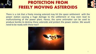 PROTECTION FROM
FREELY MOVING ASTEROIDS
There is a risk that a freely moving asteroid may hit the space settlement with the
power station causing a huge damage to the settlement or may even lead to
malfunctioning of the power plant. Hence, the same antimatter can be used to
produce bombs to destroy these asteroids and protect the power station. We would
need to be ready with those too!!
e+e-
31
 